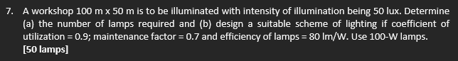 7. A workshop 100 m x 50 m is to be illuminated with intensity of illumination being 50 lux. Determine
(a) the number of lamps required and (b) design a suitable scheme of lighting if coefficient of
utilization = 0.9; maintenance factor = 0.7 and efficiency of lamps = 80 lm/W. Use 100-W lamps.
[50 lamps]