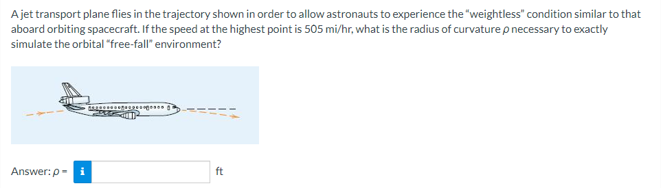 A jet transport plane flies in the trajectory shown in order to allow astronauts to experience the "weightless" condition similar to that
aboard orbiting spacecraft. If the speed at the highest point is 505 mi/hr, what is the radius of curvature p necessary to exactly
simulate the orbital "free-fall" environment?
an
Answer: p=
i
Mooooooooooooooooo
Gal
ft