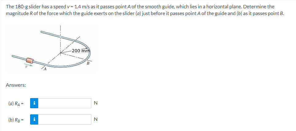 The 180-g slider has a speed v= 1.4 m/s as it passes point A of the smooth guide, which lies in a horizontal plane. Determine the
magnitude R of the force which the guide exerts on the slider (a) just before it passes point A of the guide and (b) as it passes point B.
Answers:
(a) R₂ =
(b) RB =
i
i
-200 mm
B
N
N