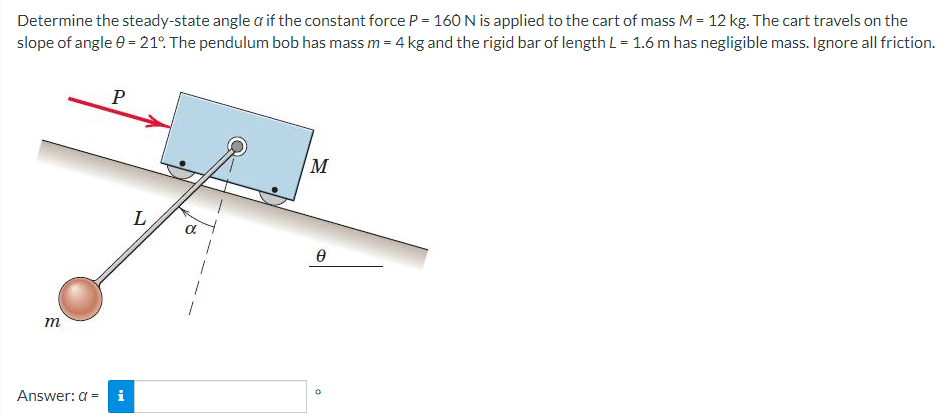 Determine the steady-state angle a if the constant force P = 160 N is applied to the cart of mass M = 12 kg. The cart travels on the
slope of angle = 21°. The pendulum bob has mass m = 4 kg and the rigid bar of length L = 1.6 m has negligible mass. Ignore all friction.
m
Answer: a =
P
Mi
L
α
M
Ө