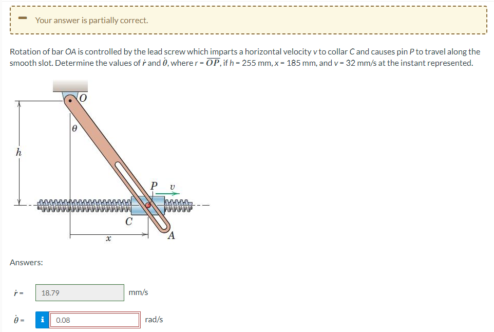 Rotation of bar OA is controlled by the lead screw which imparts a horizontal velocity v to collar Cand causes pin P to travel along the
smooth slot. Determine the values of r and 0, where r = OP, if h = 255 mm, x = 185 mm, and v= 32 mm/s at the instant represented.
h
Your answer is partially correct.
Answers:
j=
18.79
0 = i 0.08
x
mm/s
rad/s
V
bosse
нннннн