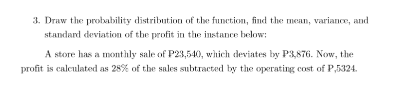 3. Draw the probability distribution of the function, find the mean, variance, and
standard deviation of the profit in the instance below:
A store has a monthly sale of P23,540, which deviates by P3,876. Now, the
profit is calculated as 28% of the sales subtracted by the operating cost of P,5324.