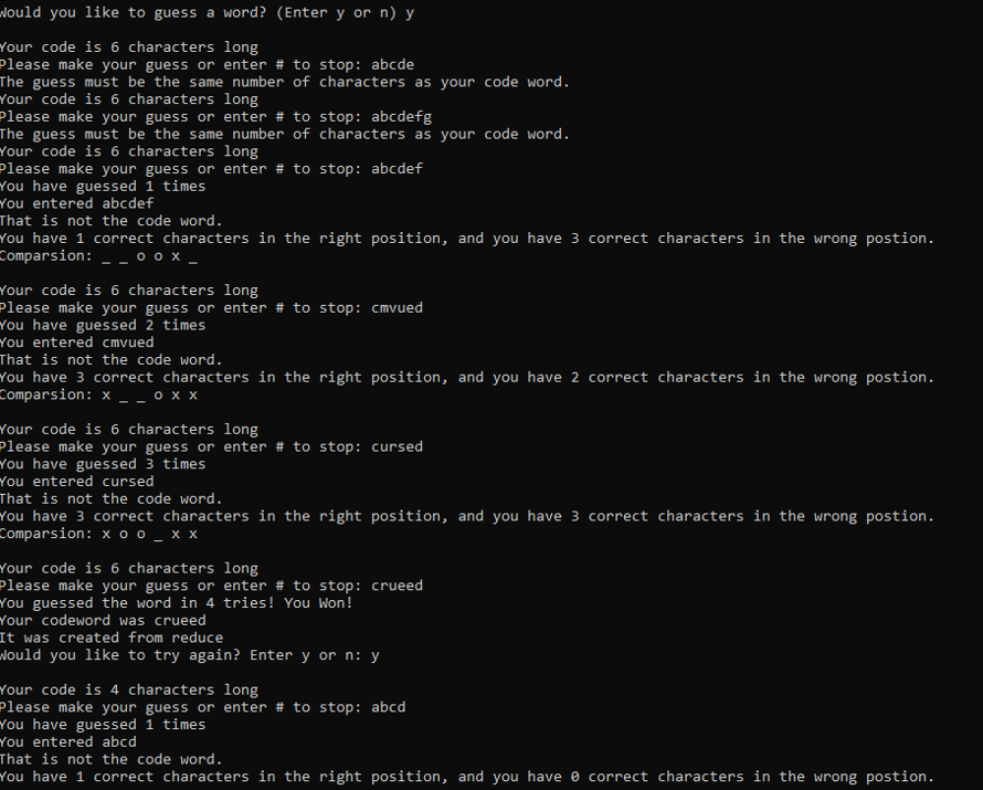 Nould you like to guess a word? (Enter y or n) y
Your code is 6 characters long
Please make your guess or enter # to stop: abcde
The guess must be the same number of characters as your code word.
Your code is 6 characters long
Please make your guess or enter # to stop: abcdefg
The guess must be the same number of characters as your code word.
Your code is 6 characters long
Please make your guess or enter # to stop: abcdef
You have guessed 1 times
You entered abcdef
That is not the code word.
You have 1 correct characters in the right position, and you have 3 correct characters in the wrong postion.
Comparsion: - - 0 0 x _
Your code is 6 characters long
Please make your guess or enter # to stop: cmvued
You have guessed 2 times
You entered cmvued
That is not the code word.
You have 3 correct characters in the right position, and you have 2 correct characters in the wrong postion.
Comparsion: x _ - • × x
Your code is 6 characters long
Please make your guess or enter # to stop: cursed
You have guessed 3 times
You entered cursed
That is not the code word.
You have 3 correct characters in the right position, and you have 3 correct characters in the wrong postion.
Comparsion: x o o _ x x
Your code is 6 characters long
Please make your guess or enter # to stop: crueed
You guessed the word in 4 tries! You Won!
Your codeword was crueed
It was created from reduce
Nould you like to try again? Enter y or n: y
Your code is 4 characters long
Please make your guess or enter # to stop: abcd
You have guessed 1 times
You entered abcd
That is not the code word.
You have 1 correct characters in the right position, and you have e correct characters in the wrong postion.
