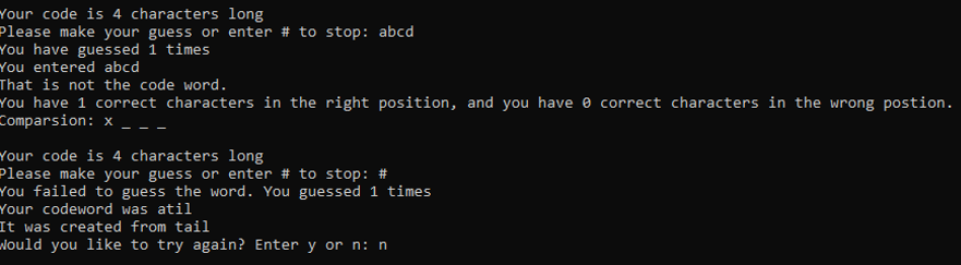 Your code is 4 characters long
Please make your guess or enter # to stop: abcd
You have guessed 1 times
You entered abcd
That is not the code word.
You have 1 correct characters in the right position, and you have e correct characters in the wrong postion.
Comparsion: x
Your code is 4 characters long
Please make your guess or enter # to stop: #
You failed to guess the word. You guessed 1 times
Your codeword was atil
It was created from tail
Nould you like to try again? Enter y or n: n
