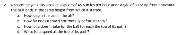 2. A soccer player kicks a ball at a speed of 45.5 miles per hour at an angle of 39.5° up from horizontal.
The ball lands at the same height from which it started.
a. How long is the ball in the air?
b.
How far does it travel horizontally before it lands?
c. How long does it take for the ball to reach the top of its path?
d. What is its speed at the top of its path?