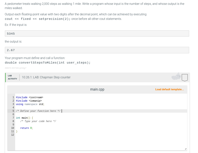 A pedometer treats walking 2,000 steps as walking 1 mile. Write a program whose input is the number of steps, and whose output is the
miles walked.
Output each floating-point value with two digits after the decimal point, which can be achieved by executing
cout << fixed <<setprecision (2); once before all other cout statements.
Ex: If the input is:
5345
the output is:
2.67
Your program must define and call a function:
double convertStepsToMiles (int user_steps);
448070.3207206.qx3z7
LAB
ACTIVITY
10.26.1: LAB: Chapman Step counter
1 #include <iostream>
2 #include <iomanip>
3 using namespace std;
4
5 /* Define your function here
6
7 int main() {
8
9
10
11 }
12
/* Type your code here */
return 0;
main.cpp
Load default template...