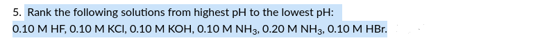 5. Rank the following solutions from highest pH to the lowest pH:
0.10 M HF, 0.10 M KCI, 0.10 M KOH, 0.10 M NH3, 0.20 M NH3, 0.10 M HBr.