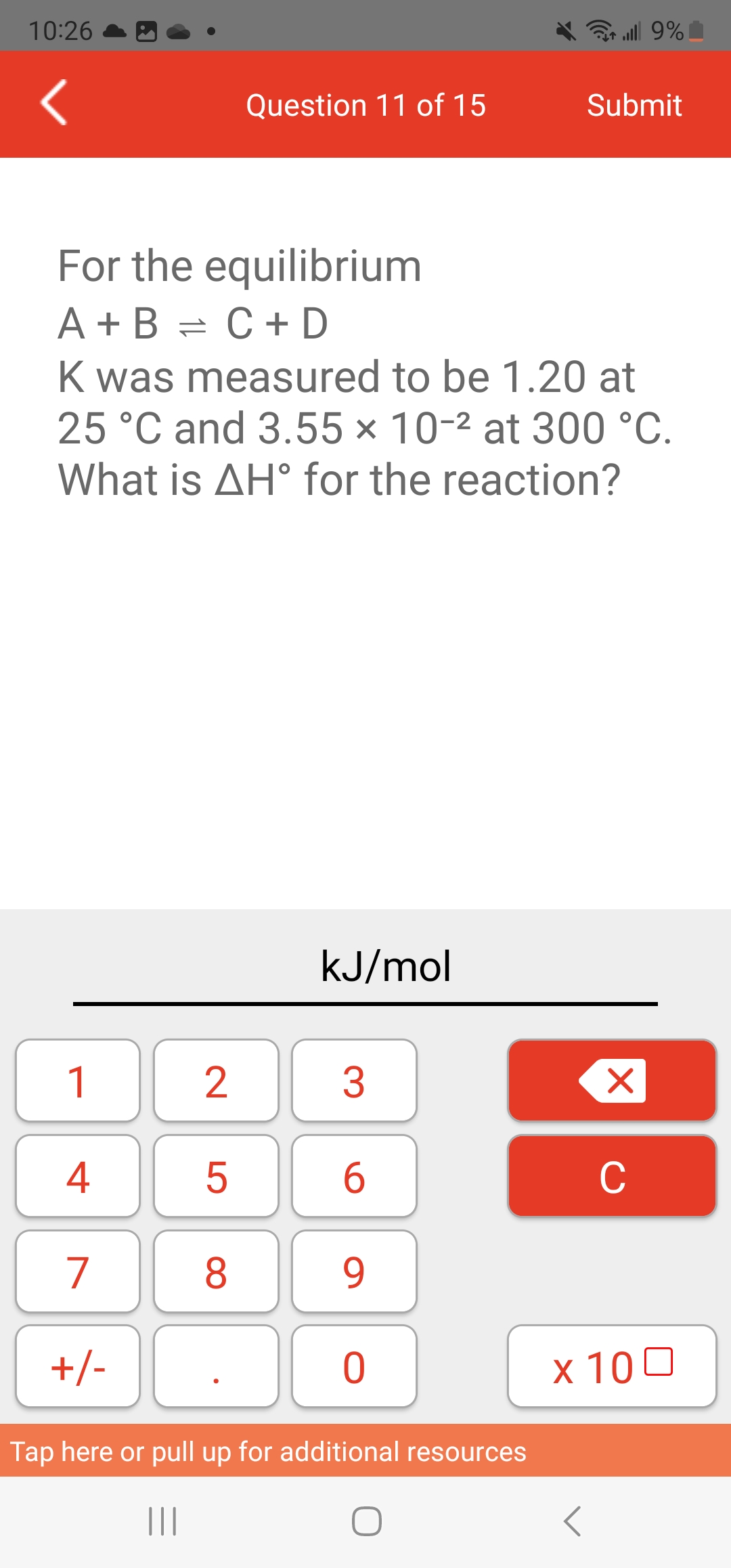 10:26
1
4
7
+/-
For the equilibrium
A+B= C + D
K was measured to be 1.20 at
25 °C and 3.55 x 10-² at 300 °C.
What is AH° for the reaction?
2
5
Question 11 of 15
8
kJ/mol
3
6
9
0
all 9%
Tap here or pull up for additional resources
|||
O
Submit
Xx
C
x 100