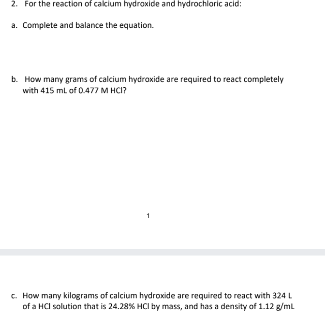 2. For the reaction of calcium hydroxide and hydrochloric acid:
a. Complete and balance the equation.
b. How many grams of calcium hydroxide are required to react completely
with 415 mL of 0.477 M HCI?
c. How many kilograms of calcium hydroxide are required to react with 324 L
of a HCI solution that is 24.28% HCI by mass, and has a density of 1.12 g/mL