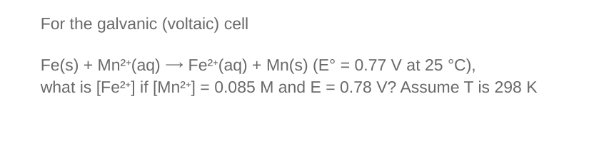 For the galvanic (voltaic) cell
Fe(s) + Mn²+ (aq) → Fe²+ (aq) + Mn(s) (E° = 0.77 V at 25 °C),
·
what is [Fe²+] if [Mn²+] = 0.085 M and E = 0.78 V? Assume T is 298 K