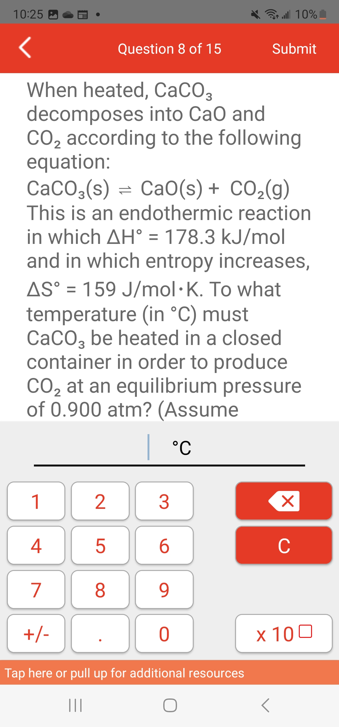 10:25
1
When heated, CaCO3
decomposes into CaO and
CO₂ according to the following
2
4
7
+/-
equation:
CaCO,(s) = CaO(s)+ CO,(g)
This is an endothermic reaction
in which AH° = 178.3 kJ/mol
and in which entropy increases,
AS° = 159 J/mol. K. To what
temperature (in °C) must
CaCO3 be heated in a closed
container in order to produce
CO₂ at an equilibrium pressure
2
of 0.900 atm? (Assume
| °C
2
Question 8 of 15
5
8
3
6
9
all 10%
0
Submit
Tap here or pull up for additional resources
|||
O
Xx
C
x 100