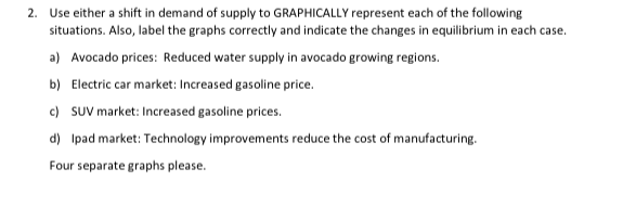 2. Use either a shift in demand of supply to GRAPHICALLY represent each of the following
situations. Also, label the graphs correctly and indicate the changes in equilibrium in each case.
a) Avocado prices: Reduced water supply in avocado growing regions.
b) Electric car market: Increased gasoline price.
c) SUV market: Increased gasoline prices.
d) Ipad market: Technology improvements reduce the cost of manufacturing.
Four separate graphs please.