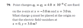 79. Point charges q₁ =92=4.0 x 10-6 Care fixed
on the x-axis at x = -3.0m and x = 3.0 m.
What charge q must be placed at the origin so
that the electric field vanishes at
x = 0, y = 3.0m?