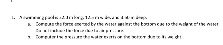 1. A swimming pool is 22.0 m long, 12.5 m wide, and 3.50 m deep.
a. Compute the force exerted by the water against the bottom due to the weight of the water.
Do not include the force due to air pressure.
b.
Computer the pressure the water exerts on the bottom due to its weight.