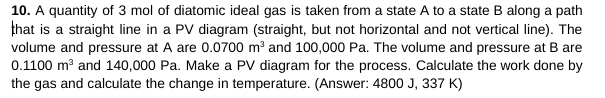 10. A quantity of 3 mol of diatomic ideal gas is taken from a state A to a state B along a path
that is a straight line in a PV diagram (straight, but not horizontal and not vertical line). The
volume and pressure at A are 0.0700 m³ and 100,000 Pa. The volume and pressure at B are
0.1100 m³ and 140,000 Pa. Make a PV diagram for the process. Calculate the work done by
the gas and calculate the change in temperature. (Answer: 4800 J, 337 K)