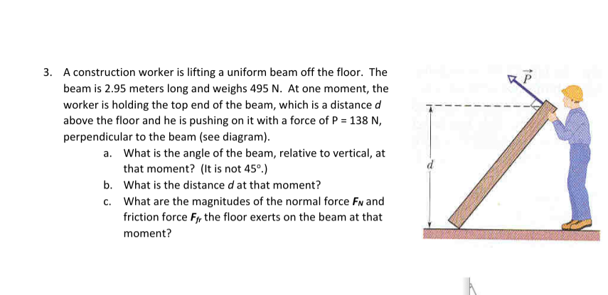 3. A construction worker is lifting a uniform beam off the floor. The
beam is 2.95 meters long and weighs 495 N. At one moment, the
worker is holding the top end of the beam, which is a distance d
above the floor and he is pushing on it with a force of P = 138 N,
perpendicular to the beam (see diagram).
a. What is the angle of the beam, relative to vertical, at
that moment? (It is not 45°.)
What is the distance d at that moment?
What are the magnitudes of the normal force FN and
friction force Ff, the floor exerts on the beam at that
moment?
b.
c.
d