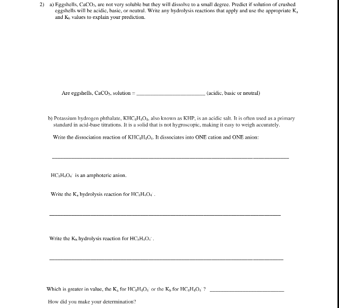 2) a) Eggshells, CaCO3, are not very soluble but they will dissolve to a small degree. Predict if solution of crushed
eggshells will be acidic, basic, or neutral. Write any hydrolysis reactions that apply and use the appropriate K,
and K, values to explain your prediction.
Are eggshells, CaCO₂, solution =
b) Potassium hydrogen phthalate, KHC,H4O4, also known as KHP, is an acidic salt. It is often used as a primary
standard in acid-base titrations. It is a solid that is not hygroscopic, making it easy to weigh accurately.
Write the dissociation reaction of KHC₂H₂O₂. It dissociates into ONE cation and ONE anion:
HC H₂O4 is an amphoteric anion.
Write the K, hydrolysis reaction for HC H₂O4™-
Write the K, hydrolysis reaction for HC₂H₂O.
(acidic, basic or neutral)
Which is greater in value, the K, for HC₂H4O; or the K₂ for HC₂H₂O₂ ?
How did you make your determination?