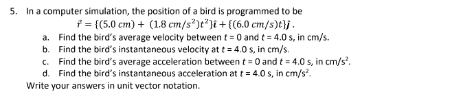 5. In a computer simulation, the position of a bird is programmed to be
* = {(5.0 cm) + (1.8 cm/s²)t²} + {(6.0 cm/s)t}j.
a.
Find the bird's average velocity between t = 0 and t = 4.0 s, in cm/s.
Find the bird's instantaneous velocity at t = 4.0 s, in cm/s.
b.
c. Find the bird's average acceleration between t = 0 and t = 4.0 s, in cm/s².
d. Find the bird's instantaneous acceleration at t = 4.0 s, in cm/s².
Write your answers in unit vector notation.