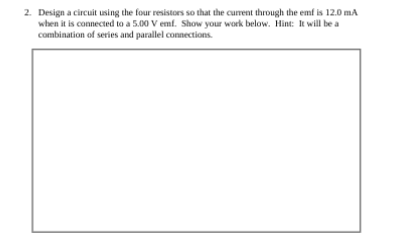 2. Design a circuit using the four resistors so that the current through the emf is 12.0 mA
when it is connected to a 5.00 V emf. Show your work below. Hint: It will be a
combination of series and parallel connections.