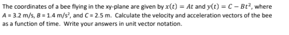 The coordinates of a bee flying in the xy-plane are given by x(t) = At and y(t) = C - Bt², where
A = 3.2 m/s, B = 1.4 m/s², and C= 2.5 m. Calculate the velocity and acceleration vectors of the bee
as a function of time. Write your answers in unit vector notation.