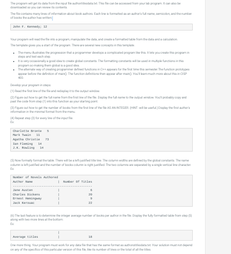 The program will get its data from the input file authorn Vedatatet. This file can be accessed from your lab program. It can also be
downloaded so you can review its contents.
The file contains many lines of information about book authors. Each line is formatted as an author's full name, samicolon, and the number
of books the author has written
John F. Kennedy; 12
Your program will read the file into a program, manipulate the data, and create a formatted table from the data and a calculation
The template gives you a start of the program. There are several new concepts in this template.
The menu illustrates the progression that a programmer develops a complicated program like this. It lets you create this program in
steps and test each step
It is very occasionally a good idea to create global constants. The formatting constants will be used in multiple functions in this
program somaking them global is a good idea.
The albemate way of creating programmer defined functions in C++ appears for the first time this semester. The function prototypes
appear before the definition of main. The function definitions then appear after main(). You'll leam much more about this in CSP
Develop your program in p
(1) Read the first line of the file and redisplay it to the output window
(2) Figure out how to get the full name from the first line of the file. Display the full name to the output window. You'll probably copy and
past the code from step (1) into this function as your starting point.
(3) Figure out how to get the number of books from the first line of the file AS AN INTEGER (HINT: will be useful.) Display the first author's
information in the minimal format from the menu.
(4) Repeat step (3) for every line of the input file
Charlotte Bronte 5
Mark Twain
11
Agatha Christie 73
Ian Fleming
14
3.K. Rowling 14
(5) Now formally format the table. There will be a leff justified title line. The column widths are defined by the global constants. The name
column is left-justified and the number of books column is right-justified. The two columns are separated by a single vertical line character
Ex
Number of Novels Authored
Author N
Jane Austen
Charles Dickens
Ernest Hemingway
Jack Kerouac
Number of Titles
6
22
(6) The last feature is to determine the integer average number of books per author in the file. Display the fully formatted table from step (5)
along with two more lines at the bottom
Ex
Average titles
One more thing. Your program must work for any data file that has the same format as authorsnedatatet Your solution must not depend
on any of the specifics of this particular version of this file, like its number of lines or the total of all the titles
18