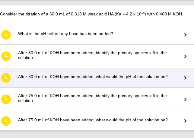 Consider the titration of a 60.0 mL of 0.313 M weak acid HA (Ka = 4.2 x 10-6) with 0.400 M KOH.
What is the pH before any base has been added?
After 30.0 mL of KOH have been added, identify the primary species left in the
solution.
After 30.0 mL of KOH have been added, what would the pH of the solution be?
After 75.0 mL of KOH have been added, identify the primary species left in the
solution.
After 75.0 mL of KOH have been added, what would the pH of the solution be?
>
>