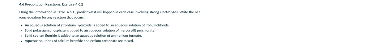 4.6 Precipitation Reactions: Exercise 4.6.2
Using the information in Table 4.6.1, predict what will happen in each case involving strong electrolytes. Write the net
ionic equation for any reaction that occurs.
• An aqueous solution of strontium hydroxide is added to an aqueous solution of iron(II) chloride.
• Solid potassium phosphate is added to an aqueous solution of mercury(II) perchlorate.
• Solid sodium fluoride is added to an aqueous solution of ammonium formate.
• Aqueous solutions of calcium bromide and cesium carbonate are mixed.