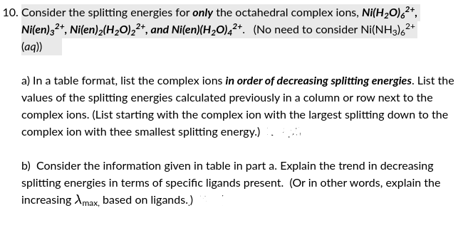 2+
10. Consider the splitting energies for only the octahedral complex ions, Ni(H₂O)6²+,
Ni(en) 32+, Ni(en)2(H₂O)2²+, and Ni(en)(H₂O)42+. (No need to consider Ni(NH3)6²
(aq))
2+
a) In a table format, list the complex ions in order of decreasing splitting energies. List the
values of the splitting energies calculated previously in a column or row next to the
complex ions. (List starting with the complex ion with the largest splitting down to the
complex ion with thee smallest splitting energy.) 96
b) Consider the information given in table in part a. Explain the trend in decreasing
splitting energies in terms of specific ligands present. (Or in other words, explain the
increasing Xmax, based on ligands.)