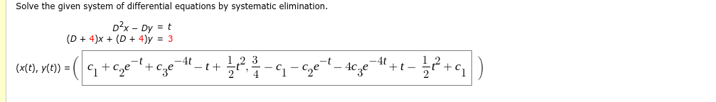 Solve the given system of differential equations by systematic elimination.
D²x - Dy = t
(D+ 4)x+ (D+ 4)y = 3
C₁+c₂e
(x(t), y(t)) =
-t+ -4t
cze
3
-t+ + 1⁄2 ²2², ²/17 - ₁2-₂²-
²-4c3e
-4t
+t-
1/²² +9₁