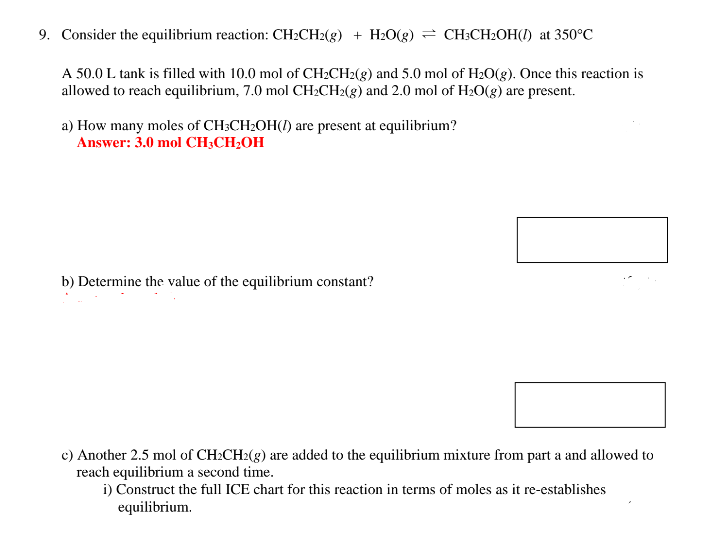 9. Consider the equilibrium reaction: CH₂CH2(g) + H₂O(g) = CH3CH₂OH() at 350°C
A 50.0 L tank is filled with 10.0 mol of CH₂CH2(g) and 5.0 mol of H₂O(g). Once this reaction is
allowed to reach equilibrium, 7.0 mol CH₂CH2(g) and 2.0 mol of H₂O(g) are present.
a) How many moles of CH3CH₂OH() are present at equilibrium?
Answer: 3.0 mol CH3CH₂OH
b) Determine the value of the equilibrium constant?
c) Another 2.5 mol of CH₂CH2(g) are added to the equilibrium mixture from part a and allowed to
reach equilibrium a second time.
i) Construct the full ICE chart for this reaction in terms of moles as it re-establishes
equilibrium.