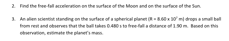 2. Find the free-fall acceleration on the surface of the Moon and on the surface of the Sun.
3. An alien scientist standing on the surface of a spherical planet (R = 8.60 x 107 m) drops a small ball
from rest and observes that the ball takes 0.480 s to free-fall a distance of 1.90 m. Based on this
observation, estimate the planet's mass.