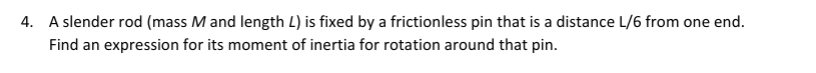 4. A slender rod (mass M and length L) is fixed by a frictionless pin that is a distance L/6 from one end.
Find an expression for its moment of inertia for rotation around that pin.