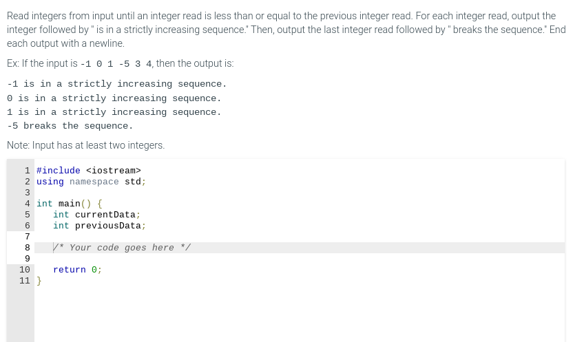 Read integers from input until an integer read is less than or equal to the previous integer read. For each integer read, output the
integer followed by " is in a strictly increasing sequence." Then, output the last integer read followed by "breaks the sequence." End
each output with a newline.
Ex: If the input is -1 0 1 -5 3 4, then the output is:
-1 is in a strictly increasing sequence.
0 is in a strictly increasing sequence.
1 is in a strictly increasing sequence.
-5 breaks the sequence.
Note: Input has at least two integers.
1 #include <iostream>
HNm LÔ 10 mm CO GI
2 using namespace std;
3
4 int main() {
5
6
7
8
9
10
11}
int current Data;
int previousData;
* Your code goes here */
return 0;