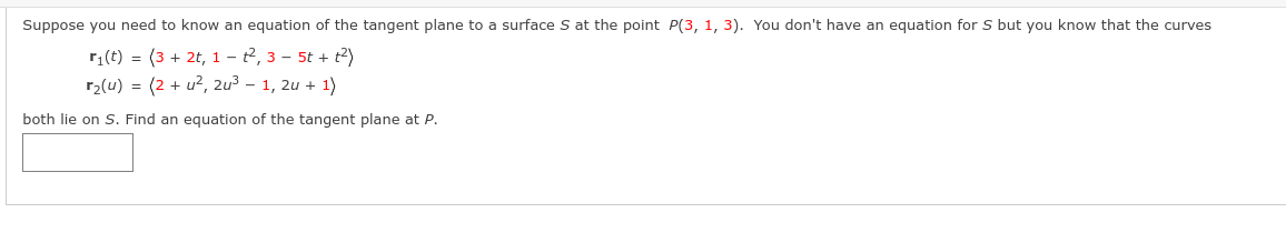 Suppose you need to know an equation of the tangent plane to a surface S at the point P(3, 1, 3). You don't have an equation for S but you know that the curves
r₁(t) = (3 + 2t, 1-², 3-5t + t²)
r₂(u) = (2+ u², 2u³ - 1, 2u + 1)
both lie on S. Find an equation of the tangent plane at P.