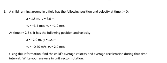 2. A child running around in a field has the following position and velocity at time t = 0:
x = 1.5 m, y = 2.0 m
Vx = -3.5 m/s, vy=-1.0 m/s
At time t = 2.5 s, it has the following position and velocity:
x = -2.0 m, y = 1.5 m
vx = -0.50 m/s, v, = 2.0 m/s
Using this information, find the child's average velocity and average acceleration during that time
interval. Write your answers in unit vector notation.