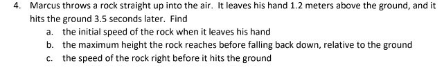 4. Marcus throws a rock straight up into the air. It leaves his hand 1.2 meters above the ground, and it
hits the ground 3.5 seconds later. Find
a. the initial speed of the rock when it leaves his hand
b. the maximum height the rock reaches before falling back down, relative to the ground
c. the speed of the rock right before it hits the ground