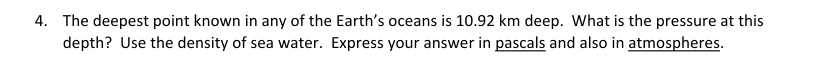 4. The deepest point known in any of the Earth's oceans is 10.92 km deep. What is the pressure at this
depth? Use the density of sea water. Express your answer in pascals and also in atmospheres.