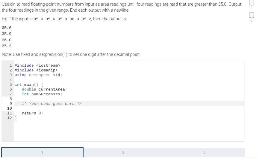 Use cin to read floating-point numbers from input as area readings until four readings are read that are greater than 35.0. Output
the four readings in the given range. End each output with a newline.
Ex: If the input is 35.0 35.6 35.9 36.0 35.2, then the output is:
35.6
35.9
36.0
35.2
Note: Use fixed and setprecision (1) to set one digit after the decimal point.
1 #include <iostream>
2 #include <iomanip>
3 using namespace std;
4
5 int main() {
6
7
8
9
10
11
12}
double currentArea;
int numSuccesses;
* Your code goes here */
return 0;
2
3