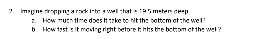 2. Imagine dropping a rock into a well that is 19.5 meters deep.
a. How much time does it take to hit the bottom of the well?
b. How fast is it moving right before it hits the bottom of the well?