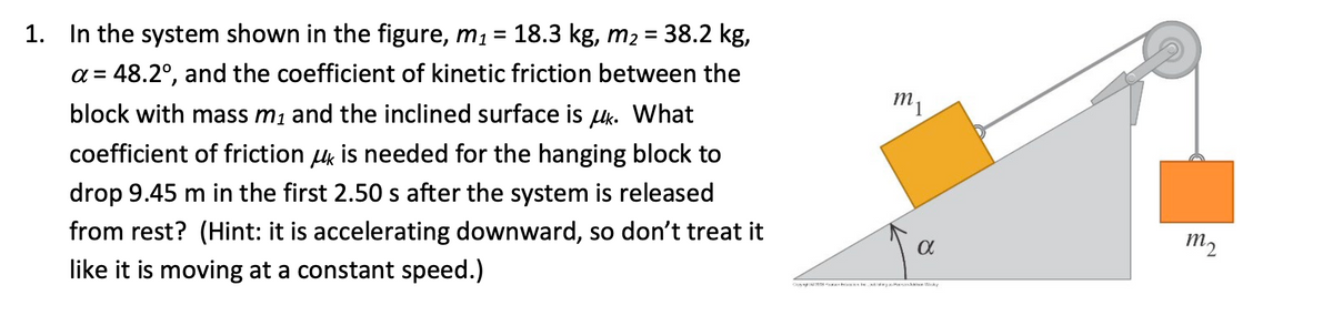 1. In the system shown in the figure, m₁ = 18.3 kg, m₂ = 38.2 kg,
a = 48.2°, and the coefficient of kinetic friction between the
block with mass m₁ and the inclined surface is uk. What
coefficient of friction is needed for the hanging block to
drop 9.45 m in the first 2.50 s after the system is released
from rest? (Hint: it is accelerating downward, so don't treat it
like it is moving at a constant speed.)
m₁
α
m₂