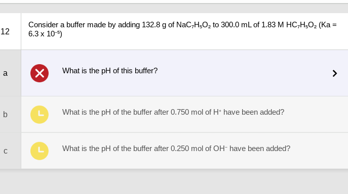 12
a
b
U
Consider a buffer made by adding 132.8 g of NaC,H,O₂ to 300.0 mL of 1.83 M HC,H,O₂ (Ka =
6.3 x 10-5)
X
L
L
What is the pH of this buffer?
What is the pH of the buffer after 0.750 mol of H+ have been added?
What is the pH of the buffer after 0.250 mol of OH- have been added?
>