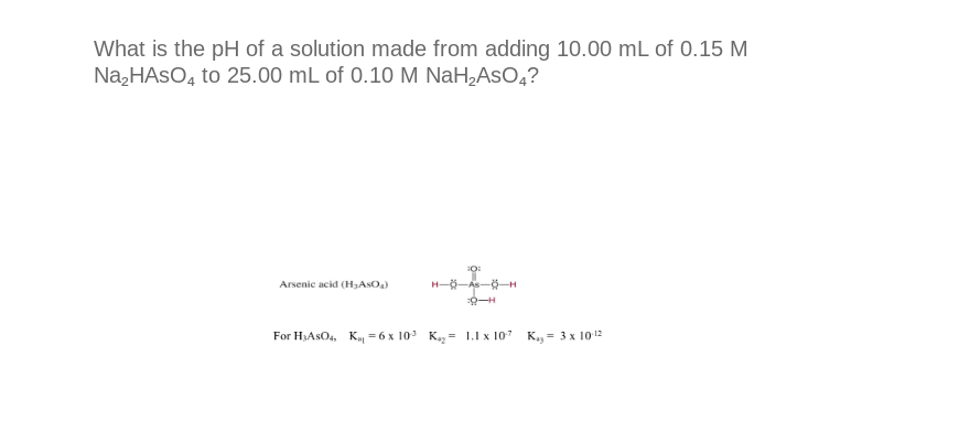 What is the pH of a solution made from adding 10.00 mL of 0.15 M
Na₂HASO4 to 25.00 mL of 0.10 M NaH₂AsO4?
Arsenic acid (H₂ASO₂)
H-8-
10:
-8-H
For H₂ASO4, K₁=6 x 10³ K₁₂= 1.1 x 107 Kag= 3 x 10-12