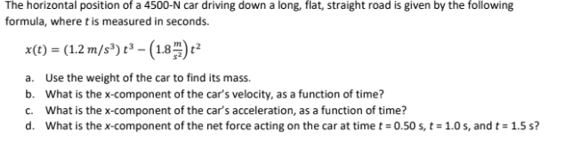 The horizontal position of a 4500-N car driving down a long, flat, straight road is given by the following
formula, where t is measured in seconds.
x(t) = (1.2 m/s³) t³ - (1.8) ²
a. Use the weight of the car to find its mass.
b. What is the x-component of the car's velocity, as a function of time?
c. What is the x-component of the car's acceleration, as a function of time?
d. What is the x-component of the net force acting on the car at time t = 0.50 s, t = 1.0 s, and t = 1.5 s?