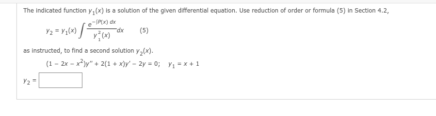 The indicated function y₁(x) is a solution of the given differential equation. Use reduction of order or formula (5) in Section 4.2,
e-/P(x) dx
V₂ = V₁(x) [²
Y₂ =
y} (x)
dx
(5)
as instructed, to find a second solution y₂(x).
(1 - 2x - x²)y" + 2(1+x)y' - 2y = 0; y₁ = x + 1