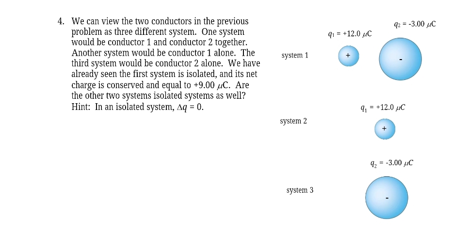 4. We can view the two conductors in the previous
problem as three different system. One system
would be conductor 1 and conductor 2 together.
Another system would be conductor 1 alone. The
third system would be conductor 2 alone. We have
already seen the first system is isolated, and its net
charge is conserved and equal to +9.00 μC. Are
the other two systems isolated systems as well?
Hint: In an isolated system, Aq = 0.
system 1
system 2
system 3
9₁ = +12.0 μC
q2 = -3.00 μC
9₁ = +12.0 μC
+
9₂ = -3.00 μC