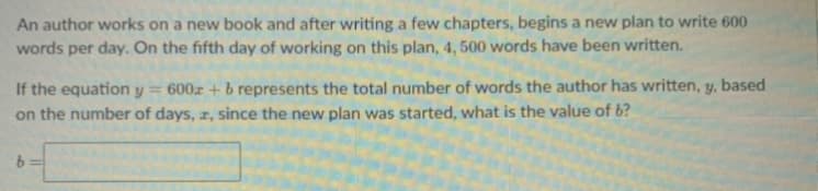 An author works on a new book and after writing a few chapters, begins a new plan to write 600
words per day. On the fifth day of working on this plan, 4, 500 words have been written.
If the equation y = 600x + b represents the total number of words the author has written, y, based
on the number of days, r, since the new plan was started, what is the value of b?
