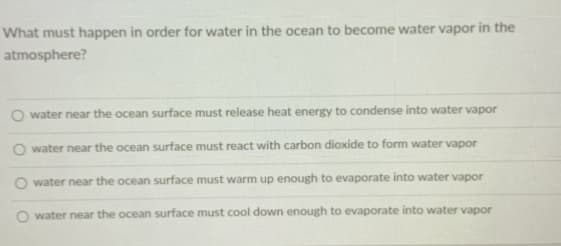 What must happen in order for water in the ocean to become water vapor in the
atmosphere?
water near the ocean surface must release heat energy to condense into water vapor
water near the ocean surface must react with carbon dioxide to form water vapor
water near the ocean surface must warm up enough to evaporate into water vapor
water near the ocean surface must cool down enough to evaporate into water vapor
