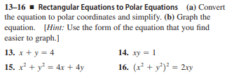 13–16 - Rectangular Equations to Polar Equations (a) Convert
the equation to polar coordinates and simplify. (b) Graph the
equation. [Hint: Use the form of the equation that you find
easier to graph.]
13. x + y = 4
14. xy = 1
15. x + y = 4x + 4y
16. (x² + y³)² = 2ry
%3D
