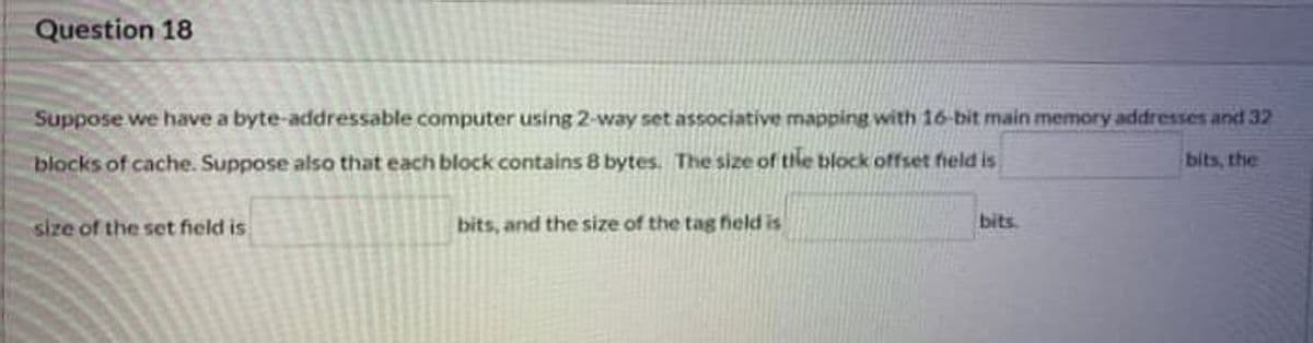 Question 18
Suppose we have a byte-addressable computer using 2-way set associative mapping with 16-bit main memory addresses and 32
blocks of cache. Suppose also that each block contains 8 bytes. The size of the block offset field is
bits, the
bits.
size of the set field is
bits, and the size of the tag hield is