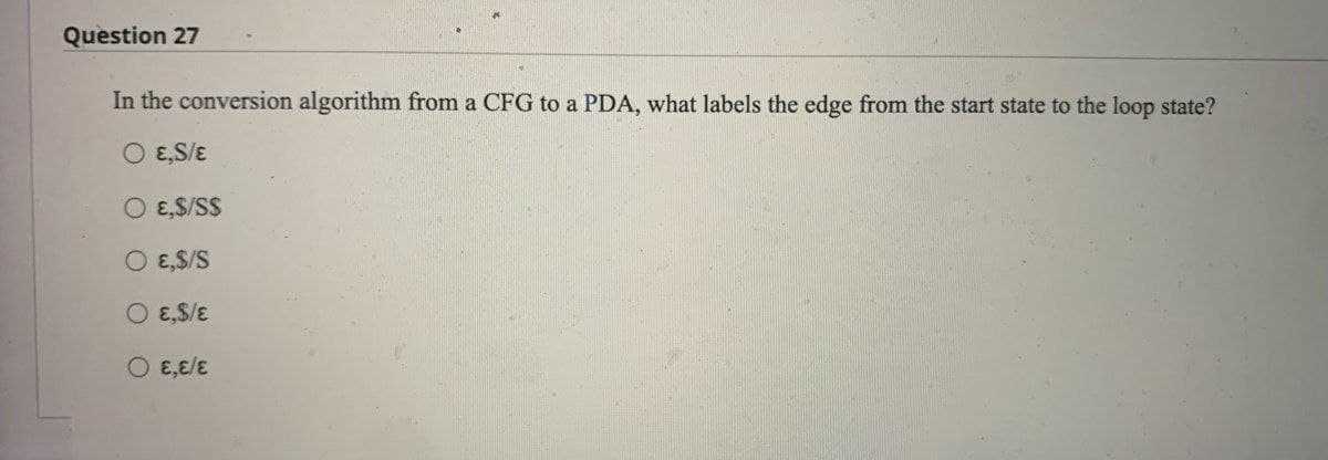 Question 27
In the conversion algorithm from a CFG to a PDA, what labels the edge from the start state to the loop state?
O E,S/E
O E,S/S$
O E,$/S
O ε,$/ε
O E,E/E